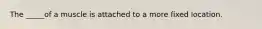 The _____of a muscle is attached to a more fixed location.