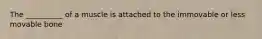 The __________ of a muscle is attached to the immovable or less movable bone