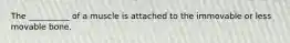 The __________ of a muscle is attached to the immovable or less movable bone.