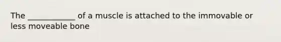 The ____________ of a muscle is attached to the immovable or less moveable bone