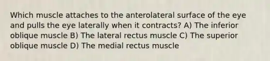 Which muscle attaches to the anterolateral surface of the eye and pulls the eye laterally when it contracts? A) The inferior oblique muscle B) The lateral rectus muscle C) The superior oblique muscle D) The medial rectus muscle