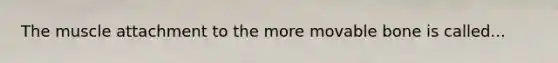 The muscle attachment to the more movable bone is called...