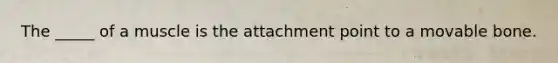 The _____ of a muscle is the attachment point to a movable bone.