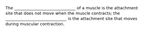 The ______________________________ of a muscle is the attachment site that does not move when the muscle contracts; the ______________________________ is the attachment site that moves during muscular contraction.