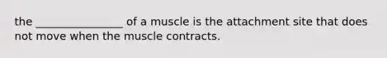 the ________________ of a muscle is the attachment site that does not move when the muscle contracts.