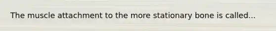 The muscle attachment to the more stationary bone is called...