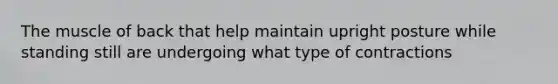The muscle of back that help maintain upright posture while standing still are undergoing what type of contractions