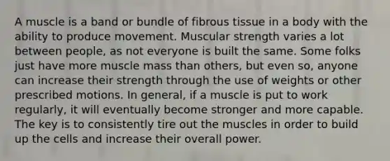 A muscle is a band or bundle of fibrous tissue in a body with the ability to produce movement. Muscular strength varies a lot between people, as not everyone is built the same. Some folks just have more muscle mass than others, but even so, anyone can increase their strength through the use of weights or other prescribed motions. In general, if a muscle is put to work regularly, it will eventually become stronger and more capable. The key is to consistently tire out the muscles in order to build up the cells and increase their overall power.