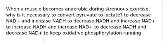 When a muscle becomes anaerobic during strenuous exercise, why is it necessary to convert pyruvate to lactate? to decrease NAD+ and increase NADH to decrease NADH and increase NAD+ to increase NADH and increase NAD+ to decrease NADH and decrease NAD+ to keep oxidative phosphorylation running