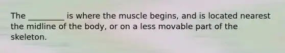 The _________ is where the muscle begins, and is located nearest the midline of the body, or on a less movable part of the skeleton.