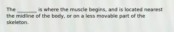 The ________ is where the muscle begins, and is located nearest the midline of the body, or on a less movable part of the skeleton.