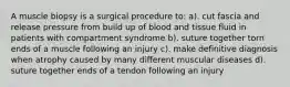 A muscle biopsy is a surgical procedure to: a). cut fascia and release pressure from build up of blood and tissue fluid in patients with compartment syndrome b). suture together torn ends of a muscle following an injury c). make definitive diagnosis when atrophy caused by many different muscular diseases d). suture together ends of a tendon following an injury