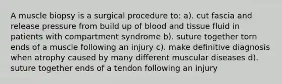 A muscle biopsy is a surgical procedure to: a). cut fascia and release pressure from build up of blood and tissue fluid in patients with compartment syndrome b). suture together torn ends of a muscle following an injury c). make definitive diagnosis when atrophy caused by many different muscular diseases d). suture together ends of a tendon following an injury