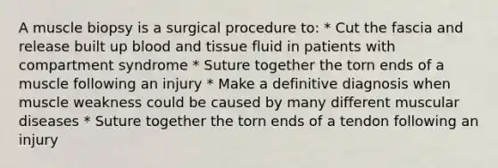 A muscle biopsy is a surgical procedure to: * Cut the fascia and release built up blood and tissue fluid in patients with compartment syndrome * Suture together the torn ends of a muscle following an injury * Make a definitive diagnosis when muscle weakness could be caused by many different muscular diseases * Suture together the torn ends of a tendon following an injury