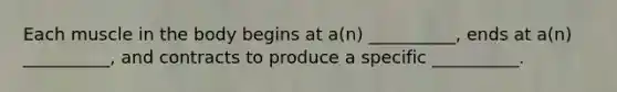 Each muscle in the body begins at a(n) __________, ends at a(n) __________, and contracts to produce a specific __________.