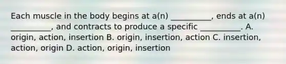 Each muscle in the body begins at a(n) __________, ends at a(n) __________, and contracts to produce a specific __________. A. origin, action, insertion B. origin, insertion, action C. insertion, action, origin D. action, origin, insertion