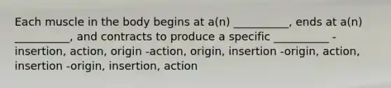 Each muscle in the body begins at a(n) __________, ends at a(n) __________, and contracts to produce a specific __________ -insertion, action, origin -action, origin, insertion -origin, action, insertion -origin, insertion, action