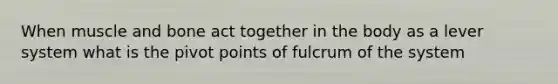 When muscle and bone act together in the body as a lever system what is the pivot points of fulcrum of the system