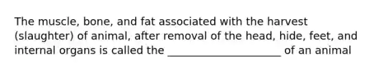 The muscle, bone, and fat associated with the harvest (slaughter) of animal, after removal of the head, hide, feet, and internal organs is called the _____________________ of an animal