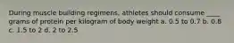 During muscle building regimens, athletes should consume ____ grams of protein per kilogram of body weight a. 0.5 to 0.7 b. 0.8 c. 1.5 to 2 d. 2 to 2.5