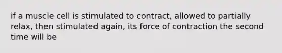 if a muscle cell is stimulated to contract, allowed to partially relax, then stimulated again, its force of contraction the second time will be