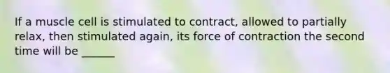 If a muscle cell is stimulated to contract, allowed to partially relax, then stimulated again, its force of contraction the second time will be ______