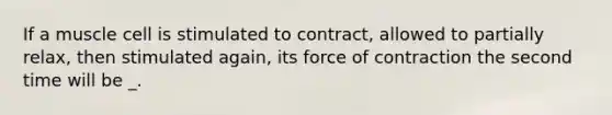 If a muscle cell is stimulated to contract, allowed to partially relax, then stimulated again, its force of contraction the second time will be _.