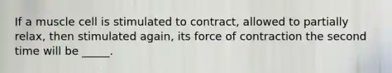 If a muscle cell is stimulated to contract, allowed to partially relax, then stimulated again, its force of contraction the second time will be _____.