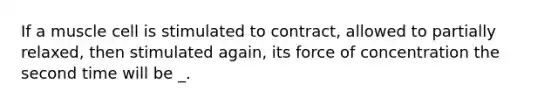 If a muscle cell is stimulated to contract, allowed to partially relaxed, then stimulated again, its force of concentration the second time will be _.