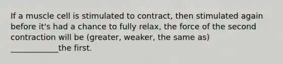 If a muscle cell is stimulated to contract, then stimulated again before it's had a chance to fully relax, the force of the second contraction will be (greater, weaker, the same as) ____________the first.