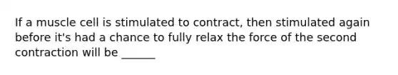 If a muscle cell is stimulated to contract, then stimulated again before it's had a chance to fully relax the force of the second contraction will be ______