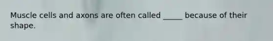 Muscle cells and axons are often called _____ because of their shape.