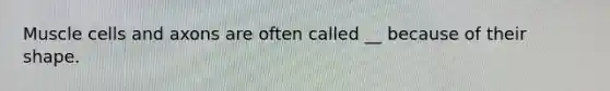 Muscle cells and axons are often called __ because of their shape.