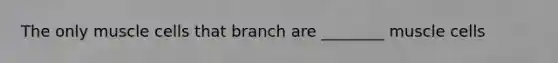 The only muscle cells that branch are ________ muscle cells