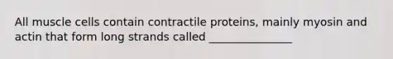 All muscle cells contain contractile proteins, mainly myosin and actin that form long strands called _______________