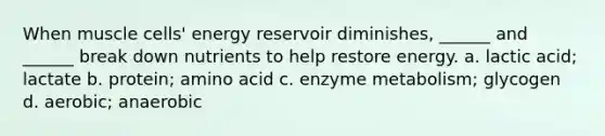 When muscle cells' energy reservoir diminishes, ______ and ______ break down nutrients to help restore energy. a. lactic acid; lactate b. protein; amino acid c. enzyme metabolism; glycogen d. aerobic; anaerobic