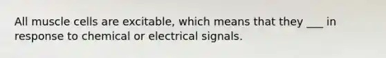 All muscle cells are excitable, which means that they ___ in response to chemical or electrical signals.