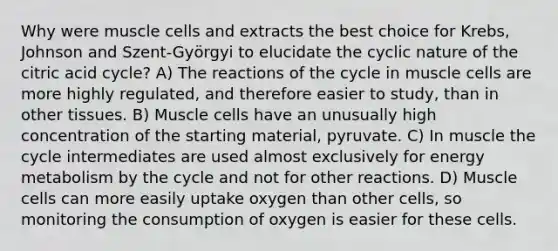 Why were muscle cells and extracts the best choice for Krebs, Johnson and Szent-Györgyi to elucidate the cyclic nature of the citric acid cycle? A) The reactions of the cycle in muscle cells are more highly regulated, and therefore easier to study, than in other tissues. B) Muscle cells have an unusually high concentration of the starting material, pyruvate. C) In muscle the cycle intermediates are used almost exclusively for energy metabolism by the cycle and not for other reactions. D) Muscle cells can more easily uptake oxygen than other cells, so monitoring the consumption of oxygen is easier for these cells.