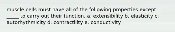 muscle cells must have all of the following properties except _____ to carry out their function. a. extensibility b. elasticity c. autorhythmicity d. contractility e. conductivity