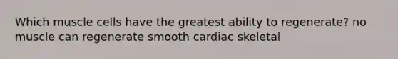 Which muscle cells have the greatest ability to regenerate? no muscle can regenerate smooth cardiac skeletal