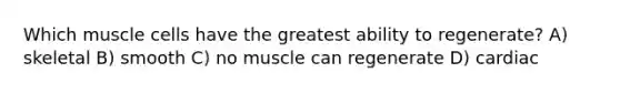 Which muscle cells have the greatest ability to regenerate? A) skeletal B) smooth C) no muscle can regenerate D) cardiac