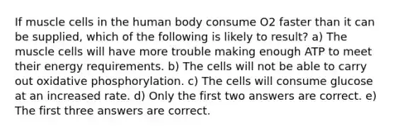 If muscle cells in the human body consume O2 faster than it can be supplied, which of the following is likely to result? a) The muscle cells will have more trouble making enough ATP to meet their energy requirements. b) The cells will not be able to carry out <a href='https://www.questionai.com/knowledge/kFazUb9IwO-oxidative-phosphorylation' class='anchor-knowledge'>oxidative phosphorylation</a>. c) The cells will consume glucose at an increased rate. d) Only the first two answers are correct. e) The first three answers are correct.