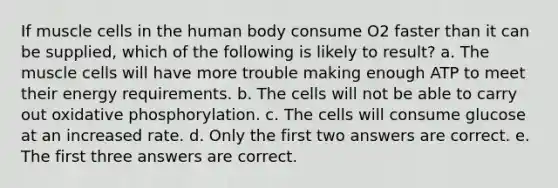 If muscle cells in the human body consume O2 faster than it can be supplied, which of the following is likely to result? a. The muscle cells will have more trouble making enough ATP to meet their energy requirements. b. The cells will not be able to carry out oxidative phosphorylation. c. The cells will consume glucose at an increased rate. d. Only the first two answers are correct. e. The first three answers are correct.