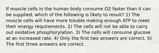 If muscle cells in the human body consume O2 faster than it can be supplied, which of the following is likely to result? 1) The muscle cells will have more trouble making enough ATP to meet their energy requirements. 2) The cells will not be able to carry out oxidative phosphorylation. 3) The cells will consume glucose at an increased rate. 4) Only the first two answers are correct. 5) The first three answers are correct.