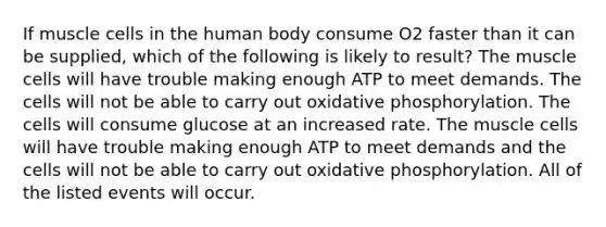 If muscle cells in the human body consume O2 faster than it can be supplied, which of the following is likely to result? The muscle cells will have trouble making enough ATP to meet demands. The cells will not be able to carry out oxidative phosphorylation. The cells will consume glucose at an increased rate. The muscle cells will have trouble making enough ATP to meet demands and the cells will not be able to carry out oxidative phosphorylation. All of the listed events will occur.