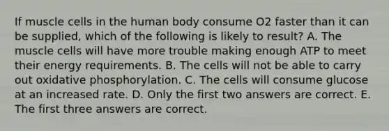 If muscle cells in the human body consume O2 faster than it can be supplied, which of the following is likely to result? A. The muscle cells will have more trouble making enough ATP to meet their energy requirements. B. The cells will not be able to carry out oxidative phosphorylation. C. The cells will consume glucose at an increased rate. D. Only the first two answers are correct. E. The first three answers are correct.