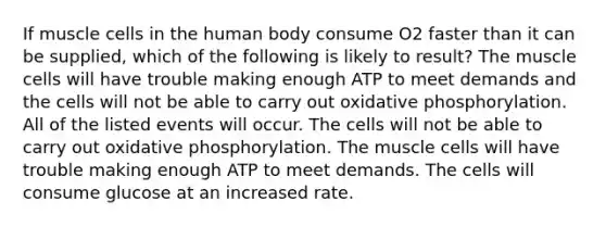 If muscle cells in the human body consume O2 faster than it can be supplied, which of the following is likely to result? The muscle cells will have trouble making enough ATP to meet demands and the cells will not be able to carry out oxidative phosphorylation. All of the listed events will occur. The cells will not be able to carry out oxidative phosphorylation. The muscle cells will have trouble making enough ATP to meet demands. The cells will consume glucose at an increased rate.