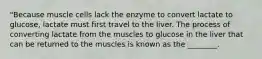 "Because muscle cells lack the enzyme to convert lactate to glucose, lactate must first travel to the liver. The process of converting lactate from the muscles to glucose in the liver that can be returned to the muscles is known as the ________.