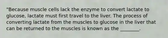 "Because muscle cells lack the enzyme to convert lactate to glucose, lactate must first travel to the liver. The process of converting lactate from the muscles to glucose in the liver that can be returned to the muscles is known as the ________.