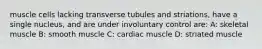 muscle cells lacking transverse tubules and striations, have a single nucleus, and are under involuntary control are: A: skeletal muscle B: smooth muscle C: cardiac muscle D: striated muscle